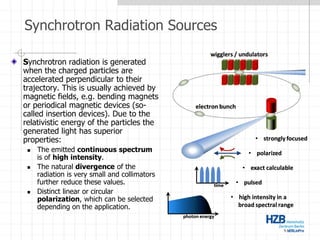 Synchrotron Radiation Sources
Synchrotron radiation is generated
when the charged particles are
accelerated perpendicular to their
trajectory. This is usually achieved by
magnetic fields, e.g. bending magnets
or periodical magnetic devices (so-
called insertion devices). Due to the
relativistic energy of the particles the
generated light has superior
properties:
 The emitted continuous spectrum
is of high intensity.
 The natural divergence of the
radiation is very small and collimators
further reduce these values.
 Distinct linear or circular
polarization, which can be selected
depending on the application.
 