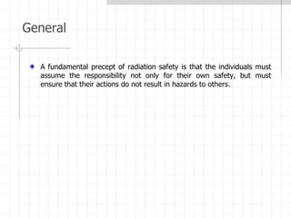 General
A fundamental precept of radiation safety is that the individuals must
assume the responsibility not only for their own safety, but must
ensure that their actions do not result in hazards to others.
 
