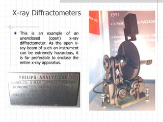 X-ray Diffractometers
This is an example of an
unenclosed (open) x-ray
diffractometer. As the open x-
ray beam of such an instrument
can be extremely hazardous, it
is far preferable to enclose the
entire x-ray apparatus.
 