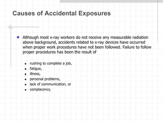 Causes of Accidental Exposures
Although most x-ray workers do not receive any measurable radiation
above background, accidents related to x-ray devices have occurred
when proper work procedures have not been followed. Failure to follow
proper procedures has been the result of
 rushing to complete a job,
 fatigue,
 illness,
 personal problems,
 lack of communication, or
 complacency.
 