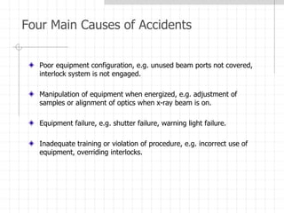 Four Main Causes of Accidents
Poor equipment configuration, e.g. unused beam ports not covered,
interlock system is not engaged.
Manipulation of equipment when energized, e.g. adjustment of
samples or alignment of optics when x-ray beam is on.
Equipment failure, e.g. shutter failure, warning light failure.
Inadequate training or violation of procedure, e.g. incorrect use of
equipment, overriding interlocks.
 