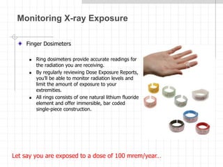 Monitoring X-ray Exposure
Finger Dosimeters
 Ring dosimeters provide accurate readings for
the radiation you are receiving.
 By regularly reviewing Dose Exposure Reports,
you’ll be able to monitor radiation levels and
limit the amount of exposure to your
extremities.
 All rings consists of one natural lithium fluoride
element and offer immersible, bar coded
single-piece construction.
Let say you are exposed to a dose of 100 mrem/year…
 