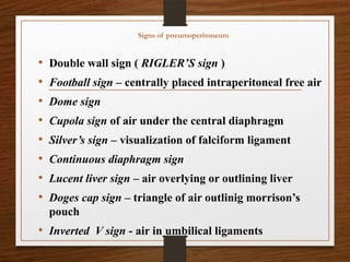 Signs of pneumoperitoneum
• Double wall sign ( RIGLER’S sign )
• Football sign – centrally placed intraperitoneal free air
• Dome sign
• Cupola sign of air under the central diaphragm
• Silver’s sign – visualization of falciform ligament
• Continuous diaphragm sign
• Lucent liver sign – air overlying or outlining liver
• Doges cap sign – triangle of air outlinig morrison’s
pouch
• Inverted V sign - air in umbilical ligaments
 