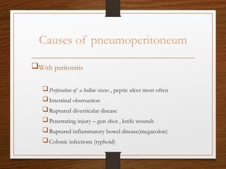 Causes of pneumoperitoneum
With peritonitis
Perforation of a hollow viscus , peptic ulcer most often
Intestinal obstruction
Ruptured diverticular disease
Penetrating injury – gun shot , knife wounds
Ruptured inflammatory bowel disease(megacolon)
Colonic infections (typhoid)
 