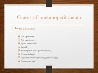 Causes of pneumoperitoneum
Without peritonitis
 Post laparotomy
 Post laparoscopy
 Jejunal diverticulosis
 Steroids
 Tracking from chest (pneumothorax)
 Peritoneal dialysis
 Vaginal insufflation (douching, hysteroscopy)
 Pneumatosis coli
 
