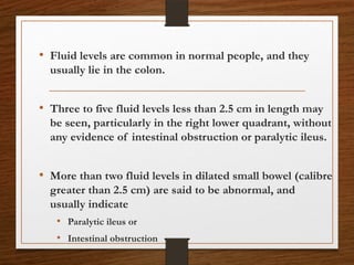 • Fluid levels are common in normal people, and they
usually lie in the colon.
• Three to five fluid levels less than 2.5 cm in length may
be seen, particularly in the right lower quadrant, without
any evidence of intestinal obstruction or paralytic ileus.
• More than two fluid levels in dilated small bowel (calibre
greater than 2.5 cm) are said to be abnormal, and
usually indicate
• Paralytic ileus or
• Intestinal obstruction
 