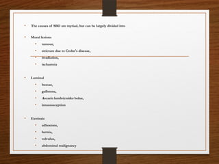 • The causes of SBO are myriad, but can be largely divided into
• Mural lesions
• tumour,
• stricture due to Crohn's disease,
• irradiation,
• ischaemia
• Luminal
• bezoar,
• gallstone,
• Ascaris lumbricoides bolus,
• intussusception
• Extrinsic
• adhesions,
• hernia,
• volvulus,
• abdominal malignancy
 