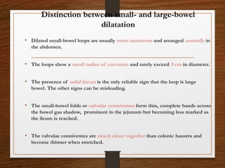 Distinction between small- and large-bowel
dilatation
• Dilated small-bowel loops are usually more numerous and arranged centrally in
the abdomen.
• The loops show a small radius of curvature and rarely exceed 5 cm in diameter.
• The presence of solid faeces is the only reliable sign that the loop is large
bowel. The other signs can be misleading.
• The small-bowel folds or valvulae conniventes form thin, complete bands across
the bowel gas shadow, prominent in the jejunum but becoming less marked as
the ileum is reached.
• The valvulae conniventes are much closer together than colonic haustra and
become thinner when stretched.
 