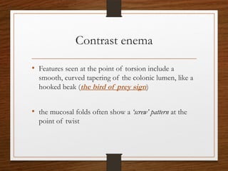 Contrast enema
• Features seen at the point of torsion include a
smooth, curved tapering of the colonic lumen, like a
hooked beak (the bird of prey sign)
• the mucosal folds often show a ‘screw’ pattern at the
point of twist
 