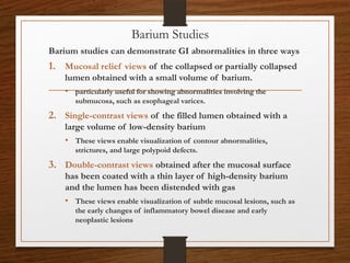 Barium Studies
Barium studies can demonstrate GI abnormalities in three ways
1. Mucosal relief views of the collapsed or partially collapsed
lumen obtained with a small volume of barium.
• particularly useful for showing abnormalities involving the
submucosa, such as esophageal varices.
2. Single-contrast views of the filled lumen obtained with a
large volume of low-density barium
• These views enable visualization of contour abnormalities,
strictures, and large polypoid defects.
3. Double-contrast views obtained after the mucosal surface
has been coated with a thin layer of high-density barium
and the lumen has been distended with gas
• These views enable visualization of subtle mucosal lesions, such as
the early changes of inflammatory bowel disease and early
neoplastic lesions
 