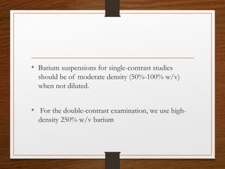 • Barium suspensions for single-contrast studies
should be of moderate density (50%-100% w/v)
when not diluted.
• For the double-contrast examination, we use high-
density 250% w/v barium
 