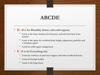 ABCDE
• D - D is for Disability (bones and solid organs)
 Look at the bony skeleton for fractures and sclerotic/lytic bone
lesions
 Look at the spine for vertebral body height, alignment, pedicles and
a ‘bamboo spine’
 Look for solid organ enlargement
• E - E is for Everything else
 Look for evidence of previous surgery and other medical devices
 Look for foreign bodies
 Look at the lung bases
 