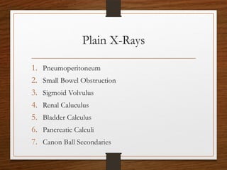 Plain X-Rays
1. Pneumoperitoneum
2. Small Bowel Obstruction
3. Sigmoid Volvulus
4. Renal Caluculus
5. Bladder Calculus
6. Pancreatic Calculi
7. Canon Ball Secondaries
 