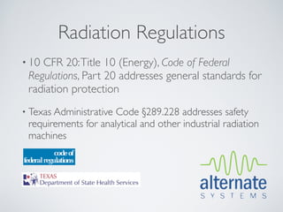 Radiation Regulations
• 10CFR 20: Title 10 (Energy), Code of Federal
 Regulations, Part 20 addresses general standards for
 radiation protection
• Texas AdministrativeCode §289.228 addresses safety
 requirements for analytical and other industrial radiation
 machines
 