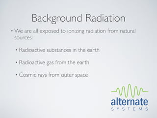 Background Radiation
• We are all exposed to ionizing radiation from natural
 sources:

 • Radioactive   substances in the earth

 • Radioactive   gas from the earth

 • Cosmic   rays from outer space
 