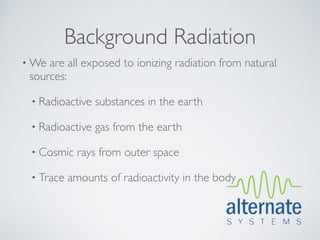 Background Radiation
• We are all exposed to ionizing radiation from natural
 sources:

 • Radioactive   substances in the earth

 • Radioactive   gas from the earth

 • Cosmic    rays from outer space

 • Trace   amounts of radioactivity in the body
 