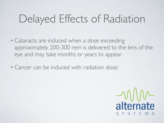 Delayed Effects of Radiation
• Cataracts
          are induced when a dose exceeding
 approximately 200-300 rem is delivered to the lens of the
 eye and may take months or years to appear

• Cancer   can be induced with radiation dose:
 