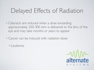 Delayed Effects of Radiation
• Cataracts
          are induced when a dose exceeding
 approximately 200-300 rem is delivered to the lens of the
 eye and may take months or years to appear

• Cancer   can be induced with radiation dose:

  • Leukemia
 