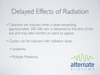 Delayed Effects of Radiation
• Cataracts
          are induced when a dose exceeding
 approximately 200-300 rem is delivered to the lens of the
 eye and may take months or years to appear

• Cancer   can be induced with radiation dose:

  • Leukemia

  • Multiple   Myeloma
 