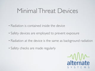 Minimal Threat Devices

• Radiation   is contained inside the device

• Safety   devices are employed to prevent exposure

• Radiation   at the device is the same as background radiation

• Safety   checks are made regularly
 