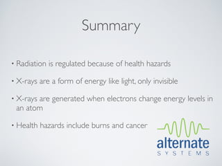 Summary

• Radiation   is regulated because of health hazards

• X-rays   are a form of energy like light, only invisible

• X-rays
       are generated when electrons change energy levels in
 an atom

• Health   hazards include burns and cancer
 