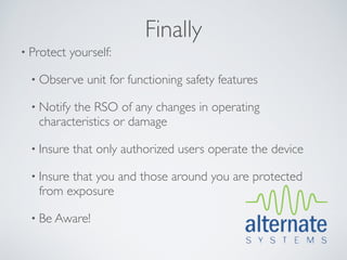 Finally
• Protect    yourself:

  • Observe     unit for functioning safety features

  • Notifythe RSO of any changes in operating
   characteristics or damage

  • Insure   that only authorized users operate the device

  • Insure
         that you and those around you are protected
   from exposure

  • Be Aware!
 