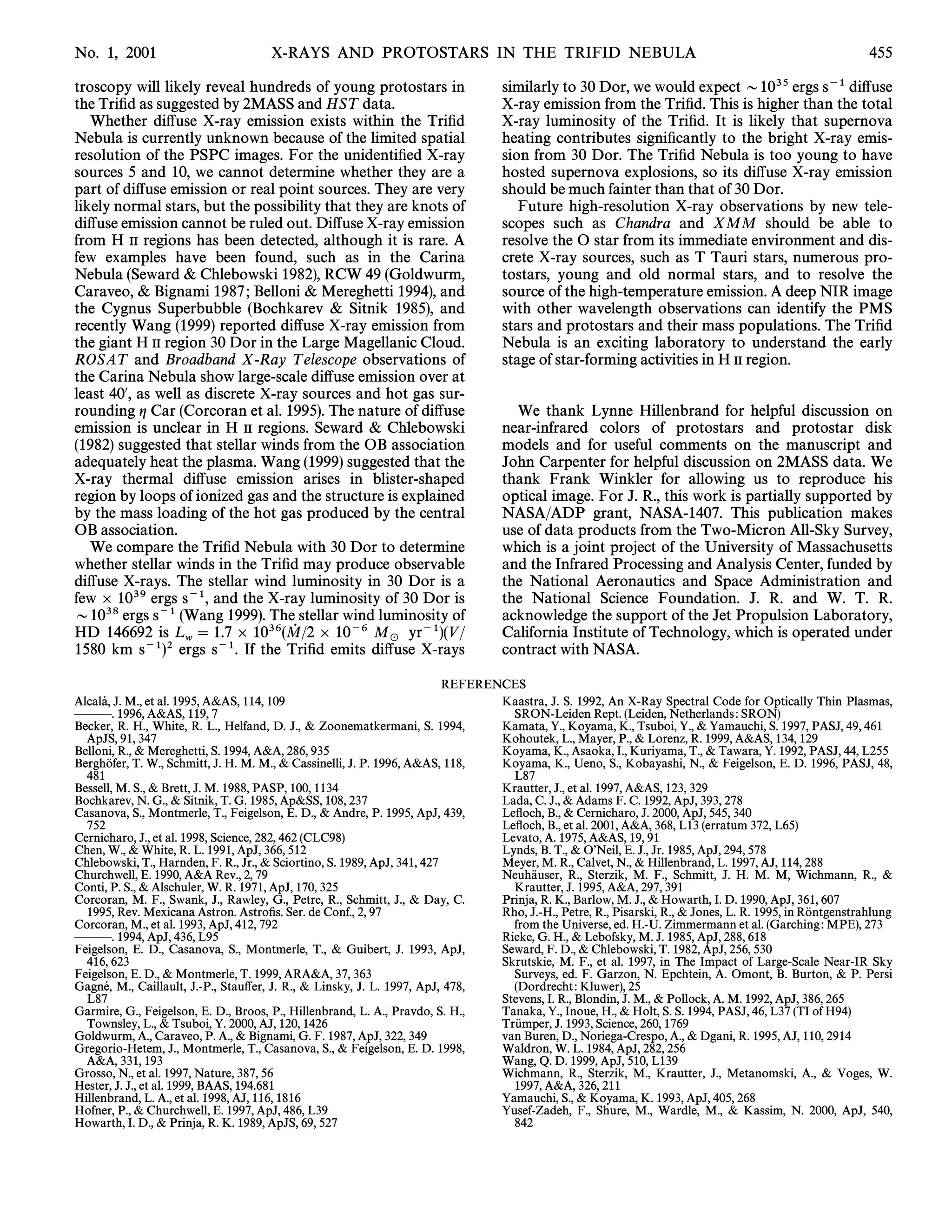 No. 1, 2001                          X-RAYS AND PROTOSTARS IN THE TRIFID NEBULA                                                                         455

troscopy will likely reveal hundreds of young protostars in                       similarly to 30 Dor, we would expect D1035 ergs s~1 di†use
the TriÐd as suggested by 2MASS and HST data.                                     X-ray emission from the TriÐd. This is higher than the total
   Whether di†use X-ray emission exists within the TriÐd                          X-ray luminosity of the TriÐd. It is likely that supernova
Nebula is currently unknown because of the limited spatial                        heating contributes signiÐcantly to the bright X-ray emis-
resolution of the PSPC images. For the unidentiÐed X-ray                          sion from 30 Dor. The TriÐd Nebula is too young to have
sources 5 and 10, we cannot determine whether they are a                          hosted supernova explosions, so its di†use X-ray emission
part of di†use emission or real point sources. They are very                      should be much fainter than that of 30 Dor.
likely normal stars, but the possibility that they are knots of                      Future high-resolution X-ray observations by new tele-
di†use emission cannot be ruled out. Di†use X-ray emission                        scopes such as Chandra and XMM should be able to
from H II regions has been detected, although it is rare. A                       resolve the O star from its immediate environment and dis-
few examples have been found, such as in the Carina                               crete X-ray sources, such as T Tauri stars, numerous pro-
Nebula (Seward & Chlebowski 1982), RCW 49 (Goldwurm,                              tostars, young and old normal stars, and to resolve the
Caraveo, & Bignami 1987 ; Belloni & Mereghetti 1994), and                         source of the high-temperature emission. A deep NIR image
the Cygnus Superbubble (Bochkarev & Sitnik 1985), and                             with other wavelength observations can identify the PMS
recently Wang (1999) reported di†use X-ray emission from                          stars and protostars and their mass populations. The TriÐd
the giant H II region 30 Dor in the Large Magellanic Cloud.                       Nebula is an exciting laboratory to understand the early
ROSAT and Broadband X-Ray T elescope observations of                              stage of star-forming activities in H II region.
the Carina Nebula show large-scale di†use emission over at
least 40@, as well as discrete X-ray sources and hot gas sur-
rounding g Car (Corcoran et al. 1995). The nature of di†use                         We thank Lynne Hillenbrand for helpful discussion on
emission is unclear in H II regions. Seward & Chlebowski                          near-infrared colors of protostars and protostar disk
(1982) suggested that stellar winds from the OB association                       models and for useful comments on the manuscript and
adequately heat the plasma. Wang (1999) suggested that the                        John Carpenter for helpful discussion on 2MASS data. We
X-ray thermal di†use emission arises in blister-shaped                            thank Frank Winkler for allowing us to reproduce his
region by loops of ionized gas and the structure is explained                     optical image. For J. R., this work is partially supported by
by the mass loading of the hot gas produced by the central                        NASA/ADP grant, NASA-1407. This publication makes
OB association.                                                                   use of data products from the Two-Micron All-Sky Survey,
   We compare the TriÐd Nebula with 30 Dor to determine                           which is a joint project of the University of Massachusetts
whether stellar winds in the TriÐd may produce observable                         and the Infrared Processing and Analysis Center, funded by
di†use X-rays. The stellar wind luminosity in 30 Dor is a                         the National Aeronautics and Space Administration and
few ] 1039 ergs s~1, and the X-ray luminosity of 30 Dor is                        the National Science Foundation. J. R. and W. T. R.
D1038 ergs s~1 (Wang 1999). The stellar wind luminosity of                        acknowledge the support of the Jet Propulsion Laboratory,
HD 146692 is L  1.7 ] 1036(M/2 ] 10~6 M yr~1)(V /
                                    0                                             California Institute of Technology, which is operated under
                   w                               _
1580 km s~1)2 ergs s~1. If the TriÐd emits di†use X-rays                          contract with NASA.

                                                                         REFERENCES
      
Alcala, J. M., et al. 1995, A&AS, 114, 109                                      Kaastra, J. S. 1992, An X-Ray Spectral Code for Optically Thin Plasmas,
ÈÈÈ. 1996, A&AS, 119, 7                                                           SRON-Leiden Rept. (Leiden, Netherlands : SRON)
Becker, R. H., White, R. L., Helfand, D. J., & Zoonematkermani, S. 1994,        Kamata, Y., Koyama, K., Tsuboi, Y., & Yamauchi, S. 1997, PASJ, 49, 461
  ApJS, 91, 347                                                                 Kohoutek, L., Mayer, P., & Lorenz, R. 1999, A&AS, 134, 129
Belloni, R., & Mereghetti, S. 1994, A&A, 286, 935                               Koyama, K., Asaoka, I., Kuriyama, T., & Tawara, Y. 1992, PASJ, 44, L255
          Ž
Berghofer, T. W., Schmitt, J. H. M. M., & Cassinelli, J. P. 1996, A&AS, 118,    Koyama, K., Ueno, S., Kobayashi, N., & Feigelson, E. D. 1996, PASJ, 48,
  481                                                                             L87
Bessell, M. S., & Brett, J. M. 1988, PASP, 100, 1134                            Krautter, J., et al. 1997, A&AS, 123, 329
Bochkarev, N. G., & Sitnik, T. G. 1985, Ap&SS, 108, 237                         Lada, C. J., & Adams F. C. 1992, ApJ, 393, 278
Casanova, S., Montmerle, T., Feigelson, E. D., & Andre, P. 1995, ApJ, 439,      LeÑoch, B., & Cernicharo, J. 2000, ApJ, 545, 340
  752                                                                           LeÑoch, B., et al. 2001, A&A, 368, L13 (erratum 372, L65)
Cernicharo, J., et al. 1998, Science, 282, 462 (CLC98)                          Levato, A. 1975, A&AS, 19, 91
Chen, W., & White, R. L. 1991, ApJ, 366, 512                                    Lynds, B. T., & OÏNeil, E. J., Jr. 1985, ApJ, 294, 578
Chlebowski, T., Harnden, F. R., Jr., & Sciortino, S. 1989, ApJ, 341, 427        Meyer, M. R., Calvet, N., & Hillenbrand, L. 1997, AJ, 114, 288
Churchwell, E. 1990, A&A Rev., 2, 79                                                  Ž
                                                                                Neuhauser, R., Sterzik, M. F., Schmitt, J. H. M. M, Wichmann, R., &
Conti, P. S., & Alschuler, W. R. 1971, ApJ, 170, 325                              Krautter, J. 1995, A&A, 297, 391
Corcoran, M. F., Swank, J., Rawley, G., Petre, R., Schmitt, J., & Day, C.       Prinja, R. K., Barlow, M. J., & Howarth, I. D. 1990, ApJ, 361, 607
  1995, Rev. Mexicana Astron. AstroÐs. Ser. de Conf., 2, 97                                                                                   Ž
                                                                                Rho, J.-H., Petre, R., Pisarski, R., & Jones, L. R. 1995, in Rontgenstrahlung
Corcoran, M., et al. 1993, ApJ, 412, 792                                          from the Universe, ed. H.-U. Zimmermann et al. (Garching : MPE), 273
ÈÈÈ. 1994, ApJ, 436, L95                                                        Rieke, G. H., & Lebofsky, M. J. 1985, ApJ, 288, 618
Feigelson, E. D., Casanova, S., Montmerle, T., & Guibert, J. 1993, ApJ,         Seward, F. D., & Chlebowski, T. 1982, ApJ, 256, 530
  416, 623                                                                      Skrutskie, M. F., et al. 1997, in The Impact of Large-Scale Near-IR Sky
Feigelson, E. D., & Montmerle, T. 1999, ARA&A, 37, 363                            Surveys, ed. F. Garzon, N. Epchtein, A. Omont, B. Burton, & P. Persi
        
Gagne, M., Caillault, J.-P., Stau†er, J. R., & Linsky, J. L. 1997, ApJ, 478,      (Dordrecht : Kluwer), 25
  L87                                                                           Stevens, I. R., Blondin, J. M., & Pollock, A. M. 1992, ApJ, 386, 265
Garmire, G., Feigelson, E. D., Broos, P., Hillenbrand, L. A., Pravdo, S. H.,    Tanaka, Y., Inoue, H., & Holt, S. S. 1994, PASJ, 46, L37 (TI of H94)
  Townsley, L., & Tsuboi, Y. 2000, AJ, 120, 1426                                   Ž
                                                                                Trumper, J. 1993, Science, 260, 1769
Goldwurm, A., Caraveo, P. A., & Bignami, G. F. 1987, ApJ, 322, 349              van Buren, D., Noriega-Crespo, A., & Dgani, R. 1995, AJ, 110, 2914
Gregorio-Hetem, J., Montmerle, T., Casanova, S., & Feigelson, E. D. 1998,       Waldron, W. L. 1984, ApJ, 282, 256
  A&A, 331, 193                                                                 Wang, Q. D. 1999, ApJ, 510, L139
Grosso, N., et al. 1997, Nature, 387, 56                                        Wichmann, R., Sterzik, M., Krautter, J., Metanomski, A., & Voges, W.
Hester, J. J., et al. 1999, BAAS, 194.681                                         1997, A&A, 326, 211
Hillenbrand, L. A., et al. 1998, AJ, 116, 1816                                  Yamauchi, S., & Koyama, K. 1993, ApJ, 405, 268
Hofner, P., & Churchwell, E. 1997, ApJ, 486, L39                                Yusef-Zadeh, F., Shure, M., Wardle, M., & Kassim, N. 2000, ApJ, 540,
Howarth, I. D., & Prinja, R. K. 1989, ApJS, 69, 527                               842
 