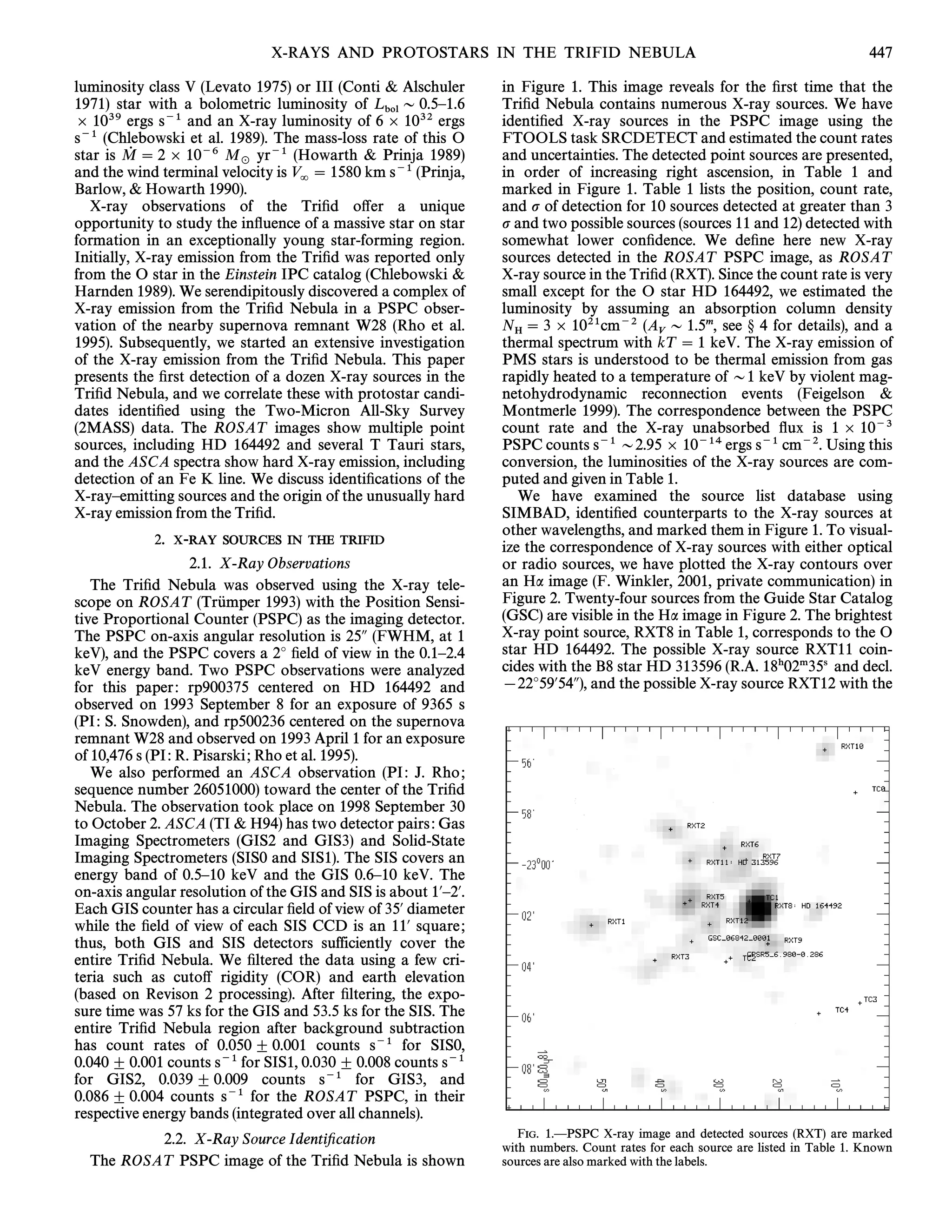 X-RAYS AND PROTOSTARS IN THE TRIFID NEBULA                                                         447

luminosity class V (Levato 1975) or III (Conti & Alschuler      in Figure 1. This image reveals for the Ðrst time that the
1971) star with a bolometric luminosity of L D 0.5È1.6          TriÐd Nebula contains numerous X-ray sources. We have
] 1039 ergs s~1 and an X-ray luminosity of 6 bol 1032 ergs
                                               ]                identiÐed X-ray sources in the PSPC image using the
s~1 (Chlebowski et al. 1989). The mass-loss rate of this O      FTOOLS task SRCDETECT and estimated the count rates
star is M  2 ] 10~6 M yr~1 (Howarth & Prinja 1989)
          0                                                     and uncertainties. The detected point sources are presented,
                          _
and the wind terminal velocity is V  1580 km s~1 (Prinja,      in order of increasing right ascension, in Table 1 and
                                   =
Barlow, & Howarth 1990).                                        marked in Figure 1. Table 1 lists the position, count rate,
   X-ray observations of the TriÐd o†er a unique                and p of detection for 10 sources detected at greater than 3
opportunity to study the inÑuence of a massive star on star     p and two possible sources (sources 11 and 12) detected with
formation in an exceptionally young star-forming region.        somewhat lower conÐdence. We deÐne here new X-ray
Initially, X-ray emission from the TriÐd was reported only      sources detected in the ROSAT PSPC image, as ROSAT
from the O star in the Einstein IPC catalog (Chlebowski &       X-ray source in the TriÐd (RXT). Since the count rate is very
Harnden 1989). We serendipitously discovered a complex of       small except for the O star HD 164492, we estimated the
X-ray emission from the TriÐd Nebula in a PSPC obser-           luminosity by assuming an absorption column density
vation of the nearby supernova remnant W28 (Rho et al.          N  3 ] 1021cm~2 (A D 1.5m, see ° 4 for details), and a
                                                                  H                      V
1995). Subsequently, we started an extensive investigation      thermal spectrum with kT  1 keV. The X-ray emission of
of the X-ray emission from the TriÐd Nebula. This paper         PMS stars is understood to be thermal emission from gas
presents the Ðrst detection of a dozen X-ray sources in the     rapidly heated to a temperature of D1 keV by violent mag-
TriÐd Nebula, and we correlate these with protostar candi-      netohydrodynamic reconnection events (Feigelson &
dates identiÐed using the Two-Micron All-Sky Survey             Montmerle 1999). The correspondence between the PSPC
(2MASS) data. The ROSAT images show multiple point              count rate and the X-ray unabsorbed Ñux is 1 ] 10~3
sources, including HD 164492 and several T Tauri stars,         PSPC counts s~1 D2.95 ] 10~14 ergs s~1 cm~2. Using this
and the ASCA spectra show hard X-ray emission, including        conversion, the luminosities of the X-ray sources are com-
detection of an Fe K line. We discuss identiÐcations of the     puted and given in Table 1.
X-rayÈemitting sources and the origin of the unusually hard        We have examined the source list database using
X-ray emission from the TriÐd.                                  SIMBAD, identiÐed counterparts to the X-ray sources at
                                                                other wavelengths, and marked them in Figure 1. To visual-
            2.   X-RAY SOURCES IN THE TRIFID                    ize the correspondence of X-ray sources with either optical
                    2.1. X-Ray Observations                     or radio sources, we have plotted the X-ray contours over
   The TriÐd Nebula was observed using the X-ray tele-          an Ha image (F. Winkler, 2001, private communication) in
                         Ž
scope on ROSAT (Trumper 1993) with the Position Sensi-          Figure 2. Twenty-four sources from the Guide Star Catalog
tive Proportional Counter (PSPC) as the imaging detector.       (GSC) are visible in the Ha image in Figure 2. The brightest
The PSPC on-axis angular resolution is 25A (FWHM, at 1          X-ray point source, RXT8 in Table 1, corresponds to the O
keV), and the PSPC covers a 2¡ Ðeld of view in the 0.1È2.4      star HD 164492. The possible X-ray source RXT11 coin-
keV energy band. Two PSPC observations were analyzed            cides with the B8 star HD 313596 (R.A. 18h02m35s and decl.
for this paper : rp900375 centered on HD 164492 and             [22¡59@54A), and the possible X-ray source RXT12 with the
observed on 1993 September 8 for an exposure of 9365 s
(PI : S. Snowden), and rp500236 centered on the supernova
remnant W28 and observed on 1993 April 1 for an exposure
of 10,476 s (PI : R. Pisarski ; Rho et al. 1995).
   We also performed an ASCA observation (PI : J. Rho ;
sequence number 26051000) toward the center of the TriÐd
Nebula. The observation took place on 1998 September 30
to October 2. ASCA (TI & H94) has two detector pairs : Gas
Imaging Spectrometers (GIS2 and GIS3) and Solid-State
Imaging Spectrometers (SIS0 and SIS1). The SIS covers an
energy band of 0.5È10 keV and the GIS 0.6È10 keV. The
on-axis angular resolution of the GIS and SIS is about 1@È2@.
Each GIS counter has a circular Ðeld of view of 35@ diameter
while the Ðeld of view of each SIS CCD is an 11@ square ;
thus, both GIS and SIS detectors sufficiently cover the
entire TriÐd Nebula. We Ðltered the data using a few cri-
teria such as cuto† rigidity (COR) and earth elevation
(based on Revison 2 processing). After Ðltering, the expo-
sure time was 57 ks for the GIS and 53.5 ks for the SIS. The
entire TriÐd Nebula region after background subtraction
has count rates of 0.050 ^ 0.001 counts s~1 for SIS0,
0.040 ^ 0.001 counts s~1 for SIS1, 0.030 ^ 0.008 counts s~1
for GIS2, 0.039 ^ 0.009 counts s~1 for GIS3, and
0.086 ^ 0.004 counts s~1 for the ROSAT PSPC, in their
respective energy bands (integrated over all channels).
                                                                   FIG. 1.ÈPSPC X-ray image and detected sources (RXT) are marked
          2.2. X-Ray Source IdentiÐcation                       with numbers. Count rates for each source are listed in Table 1. Known
  The ROSAT PSPC image of the TriÐd Nebula is shown             sources are also marked with the labels.
 