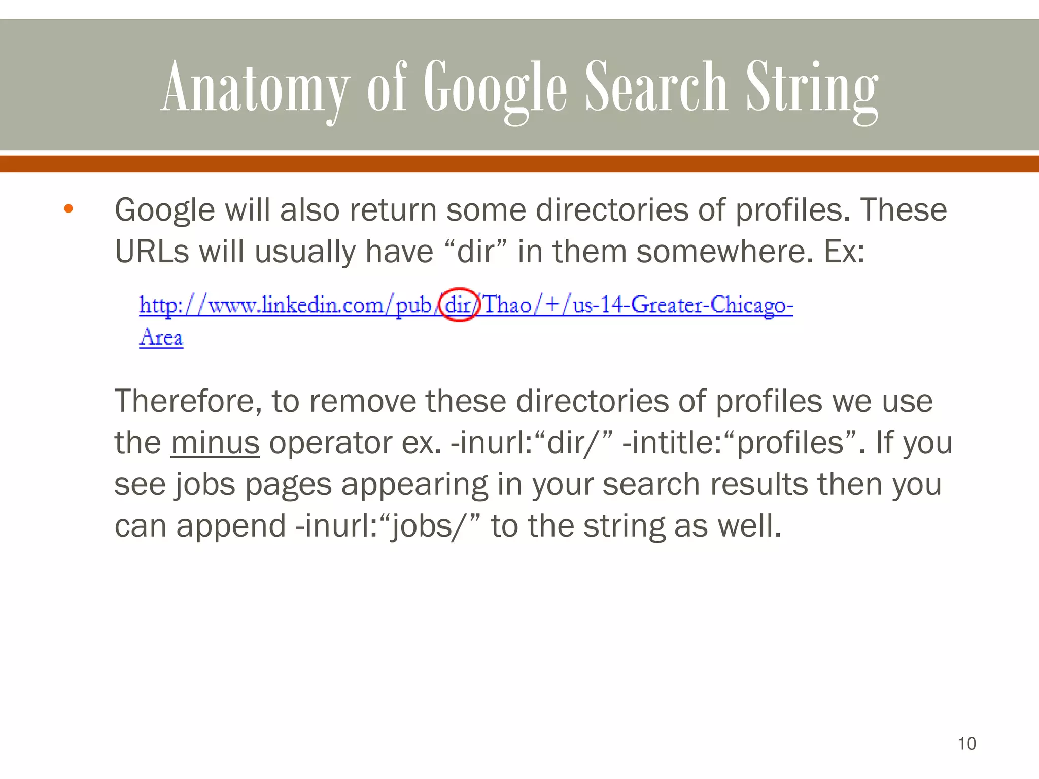 10
Anatomy of Google Search String
• Google will also return some directories of profiles. These
URLs will usually have “dir” in them somewhere. Ex:
Therefore, to remove these directories of profiles we use
the minus operator ex. -inurl:“dir/” -intitle:“profiles”. If you
see jobs pages appearing in your search results then you
can append -inurl:“jobs/” to the string as well.
 