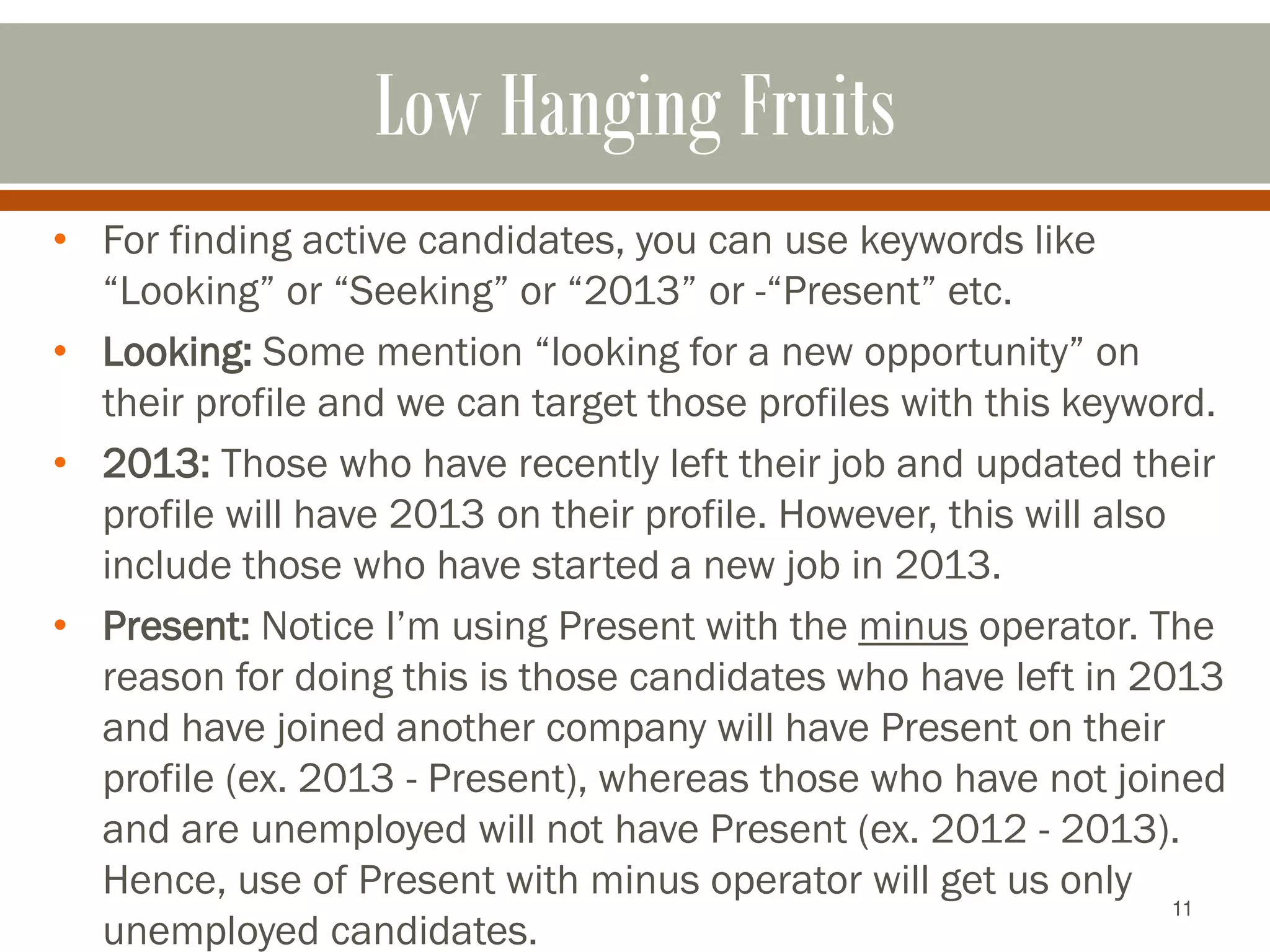11
Low Hanging Fruits
• For finding active candidates, you can use keywords like
“Looking” or “Seeking” or “2013” or -“Present” etc.
• Looking: Some mention “looking for a new opportunity” on
their profile and we can target those profiles with this keyword.
• 2013: Those who have recently left their job and updated their
profile will have 2013 on their profile. However, this will also
include those who have started a new job in 2013.
• Present: Notice I’m using Present with the minus operator. The
reason for doing this is those candidates who have left in 2013
and have joined another company will have Present on their
profile (ex. 2013 - Present), whereas those who have not joined
and are unemployed will not have Present (ex. 2012 - 2013).
Hence, use of Present with minus operator will get us only
unemployed candidates.
 