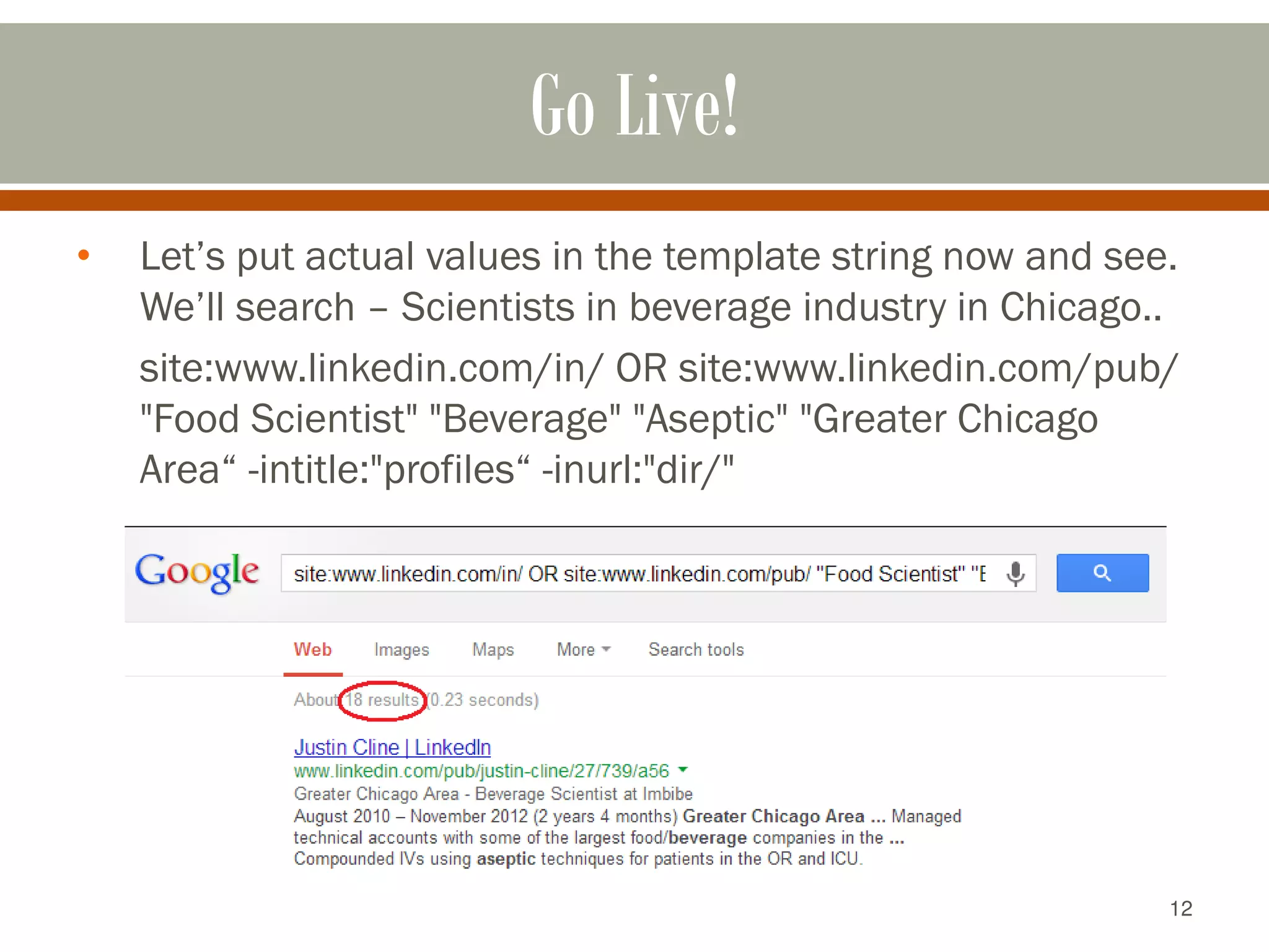 12
Go Live!
• Let’s put actual values in the template string now and see.
We’ll search – Scientists in beverage industry in Chicago..
site:www.linkedin.com/in/ OR site:www.linkedin.com/pub/
"Food Scientist" "Beverage" "Aseptic" "Greater Chicago
Area“ -intitle:"profiles“ -inurl:"dir/"
 