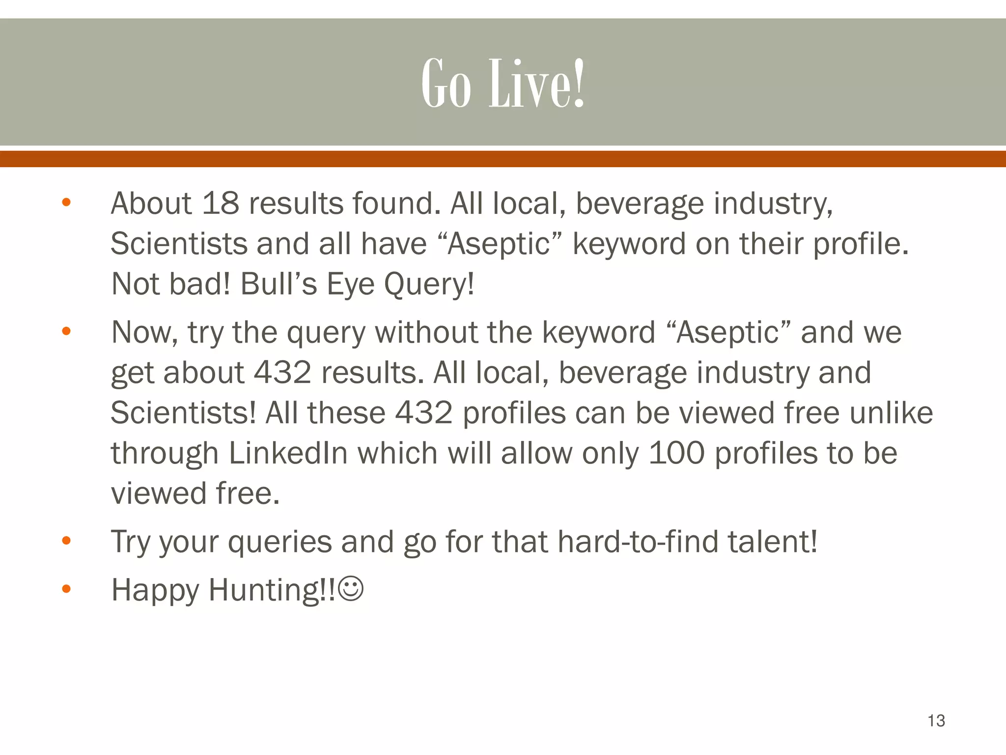 13
Go Live!
• About 18 results found. All local, beverage industry,
Scientists and all have “Aseptic” keyword on their profile.
Not bad! Bull’s Eye Query!
• Now, try the query without the keyword “Aseptic” and we
get about 432 results. All local, beverage industry and
Scientists! All these 432 profiles can be viewed free unlike
through LinkedIn which will allow only 100 profiles to be
viewed free.
• Try your queries and go for that hard-to-find talent!
• Happy Hunting!!
 