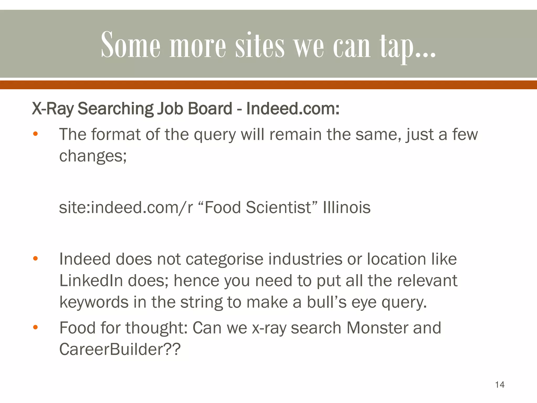 14
Some more sites we can tap…
X-Ray Searching Job Board - Indeed.com:
• The format of the query will remain the same, just a few
changes;
site:indeed.com/r “Food Scientist” Illinois
• Indeed does not categorise industries or location like
LinkedIn does; hence you need to put all the relevant
keywords in the string to make a bull’s eye query.
• Food for thought: Can we x-ray search Monster and
CareerBuilder??
 