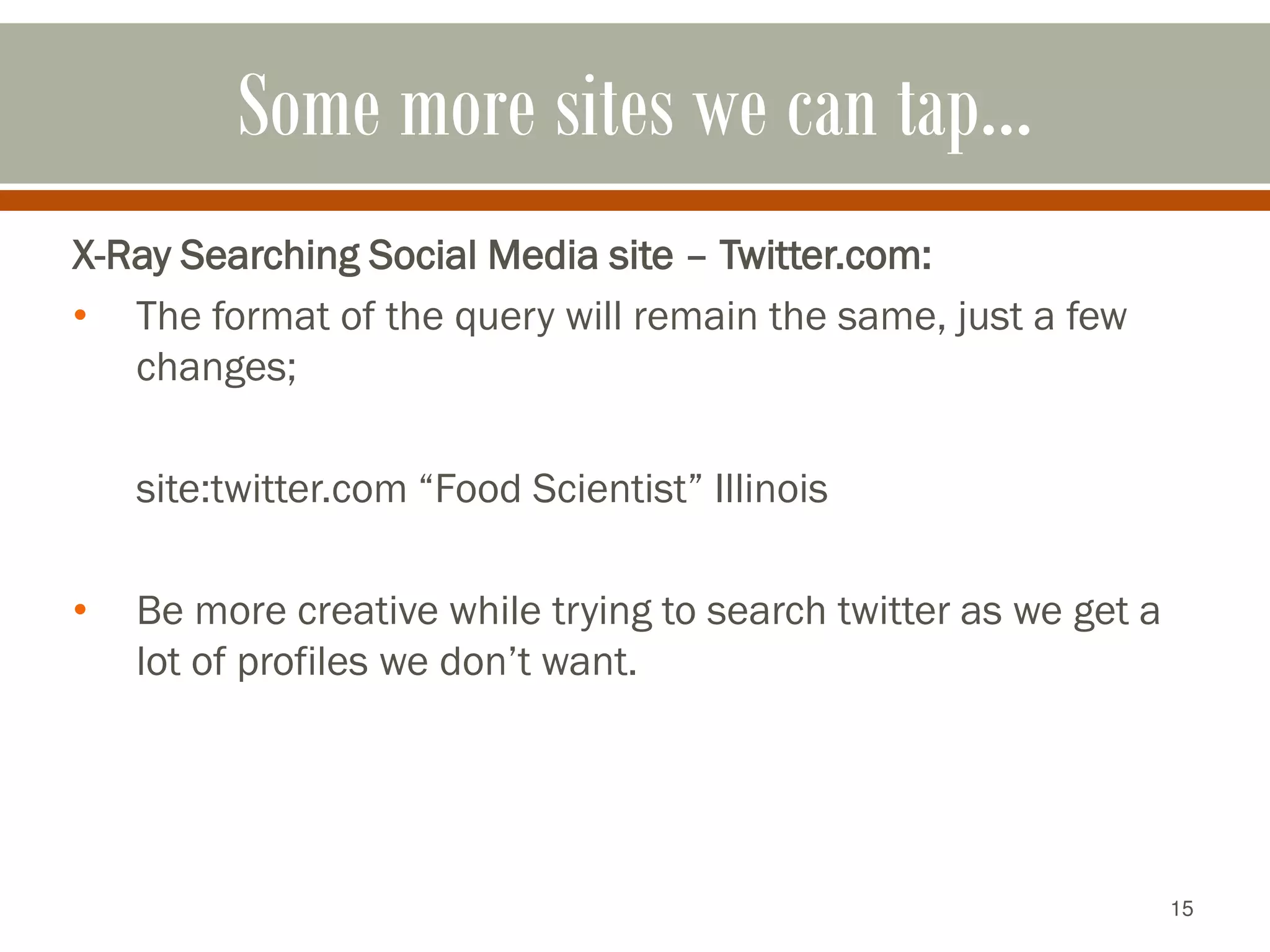 15
Some more sites we can tap…
X-Ray Searching Social Media site – Twitter.com:
• The format of the query will remain the same, just a few
changes;
site:twitter.com “Food Scientist” Illinois
• Be more creative while trying to search twitter as we get a
lot of profiles we don’t want.
 