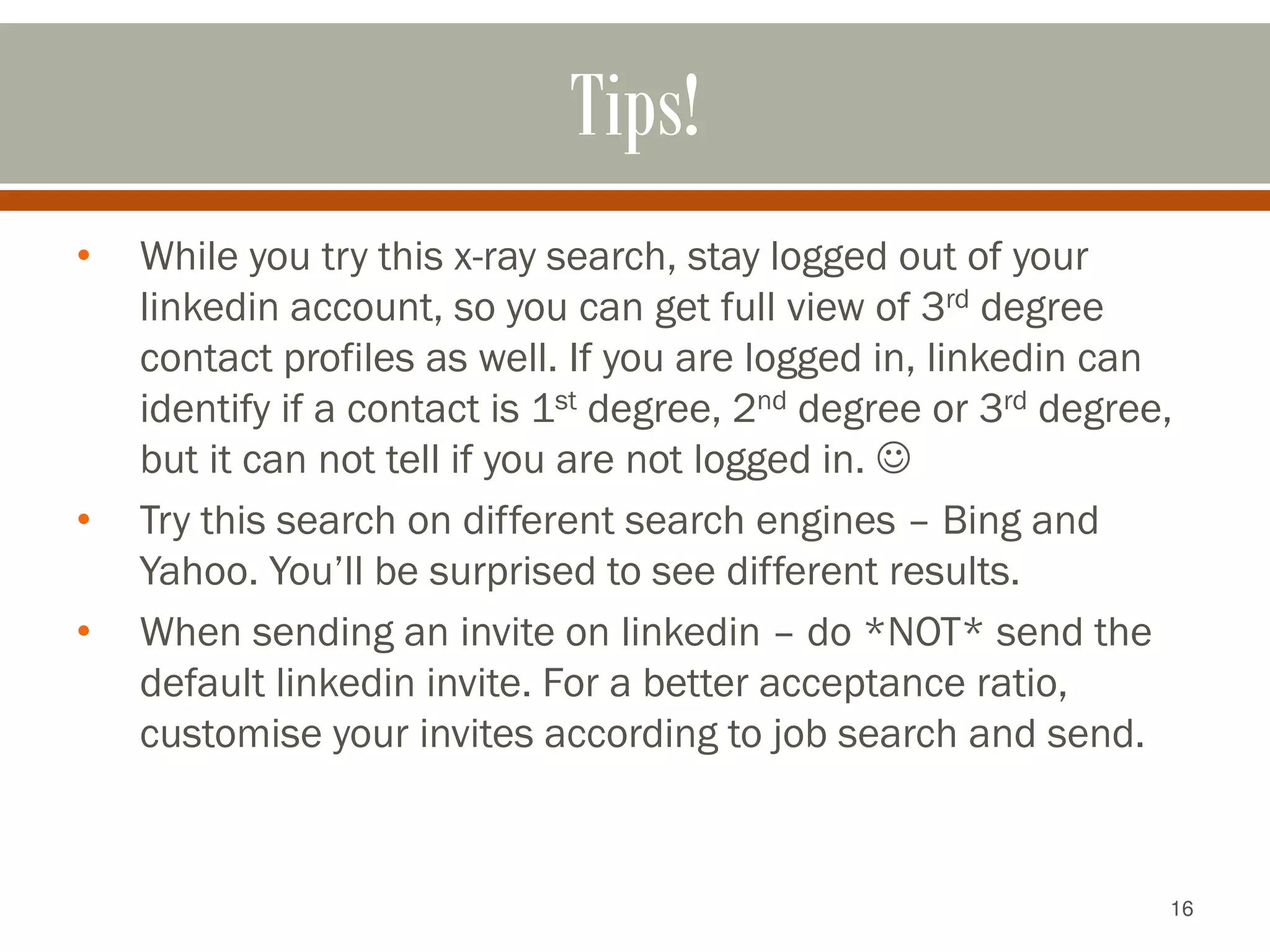16
Tips!
• While you try this x-ray search, stay logged out of your
linkedin account, so you can get full view of 3rd degree
contact profiles as well. If you are logged in, linkedin can
identify if a contact is 1st degree, 2nd degree or 3rd degree,
but it can not tell if you are not logged in. 
• Try this search on different search engines – Bing and
Yahoo. You’ll be surprised to see different results.
• When sending an invite on linkedin – do *NOT* send the
default linkedin invite. For a better acceptance ratio,
customise your invites according to job search and send.
 