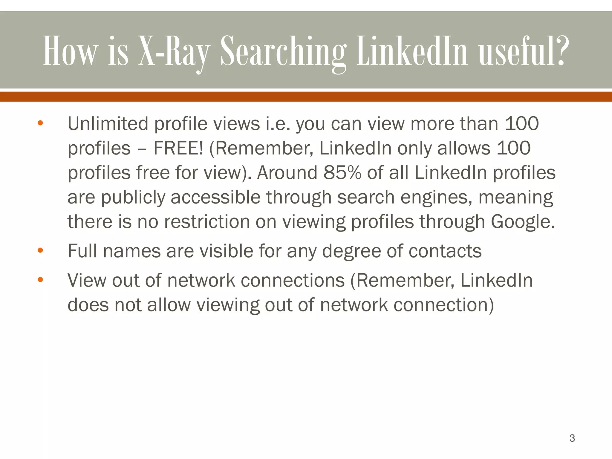 3
How is X-Ray Searching LinkedIn useful?
• Unlimited profile views i.e. you can view more than 100
profiles – FREE! (Remember, LinkedIn only allows 100
profiles free for view). Around 85% of all LinkedIn profiles
are publicly accessible through search engines, meaning
there is no restriction on viewing profiles through Google.
• Full names are visible for any degree of contacts
• View out of network connections (Remember, LinkedIn
does not allow viewing out of network connection)
 