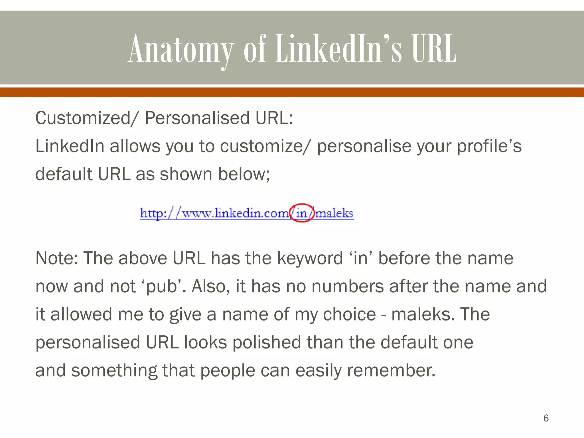 6
Anatomy of LinkedIn’s URL
Customized/ Personalised URL:
LinkedIn allows you to customize/ personalise your profile’s
default URL as shown below;
Note: The above URL has the keyword ‘in’ before the name
now and not ‘pub’. Also, it has no numbers after the name and
it allowed me to give a name of my choice - maleks. The
personalised URL looks polished than the default one
and something that people can easily remember.
 