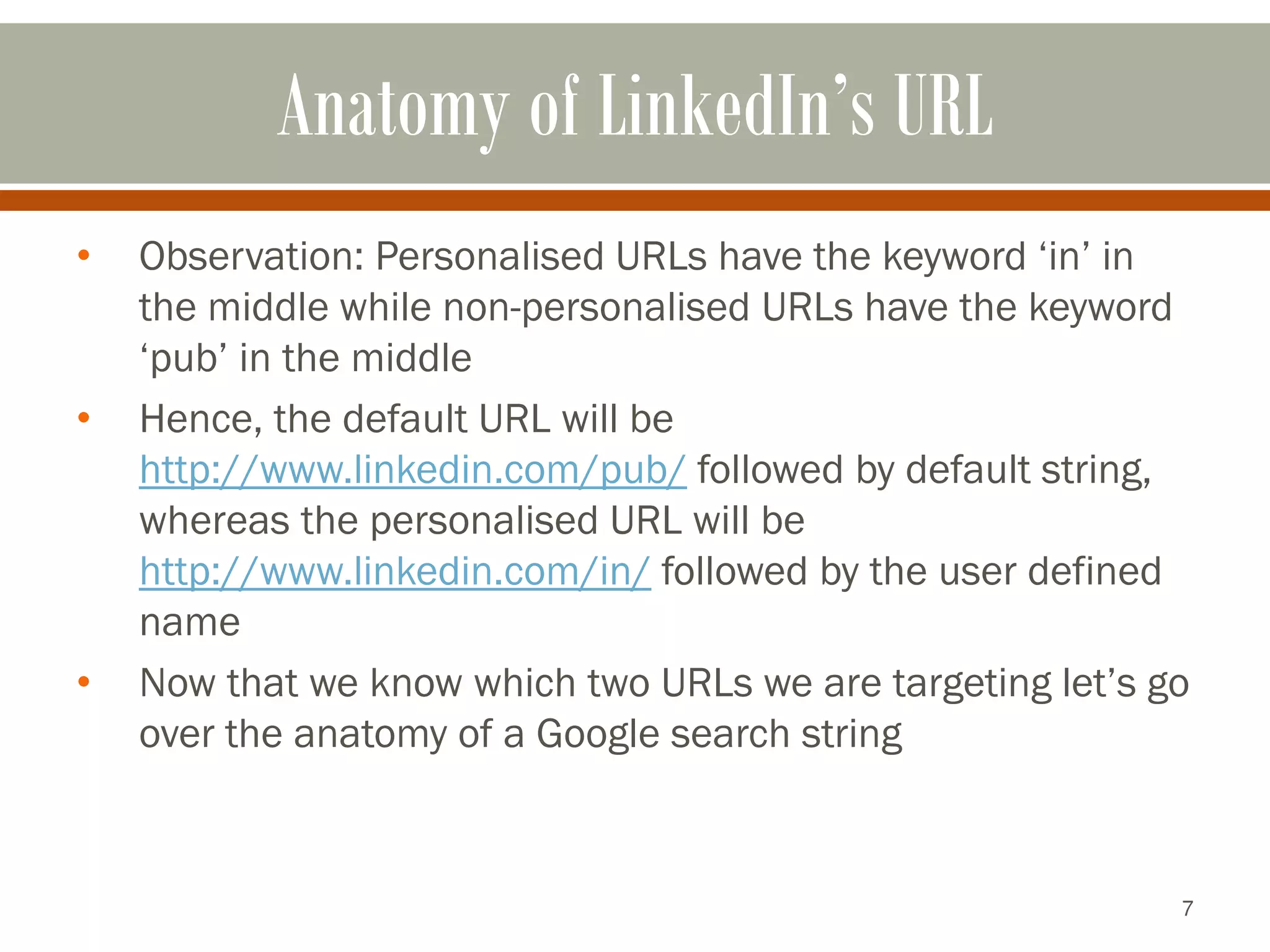 7
Anatomy of LinkedIn’s URL
• Observation: Personalised URLs have the keyword ‘in’ in
the middle while non-personalised URLs have the keyword
‘pub’ in the middle
• Hence, the default URL will be
http://www.linkedin.com/pub/ followed by default string,
whereas the personalised URL will be
http://www.linkedin.com/in/ followed by the user defined
name
• Now that we know which two URLs we are targeting let’s go
over the anatomy of a Google search string
 