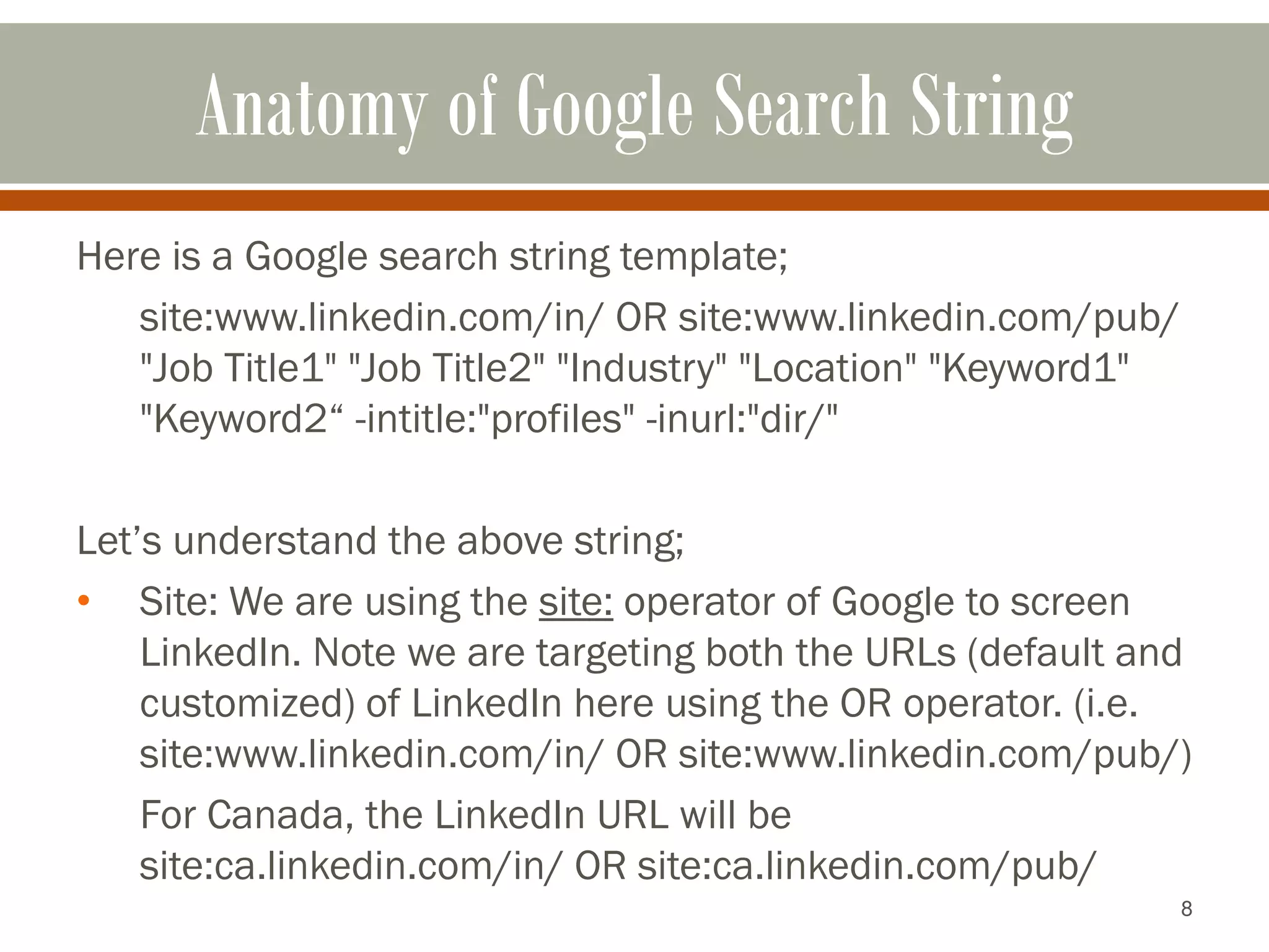 8
Anatomy of Google Search String
Here is a Google search string template;
site:www.linkedin.com/in/ OR site:www.linkedin.com/pub/
"Job Title1" "Job Title2" "Industry" "Location" "Keyword1"
"Keyword2“ -intitle:"profiles" -inurl:"dir/"
Let’s understand the above string;
• Site: We are using the site: operator of Google to screen
LinkedIn. Note we are targeting both the URLs (default and
customized) of LinkedIn here using the OR operator. (i.e.
site:www.linkedin.com/in/ OR site:www.linkedin.com/pub/)
For Canada, the LinkedIn URL will be
site:ca.linkedin.com/in/ OR site:ca.linkedin.com/pub/
 