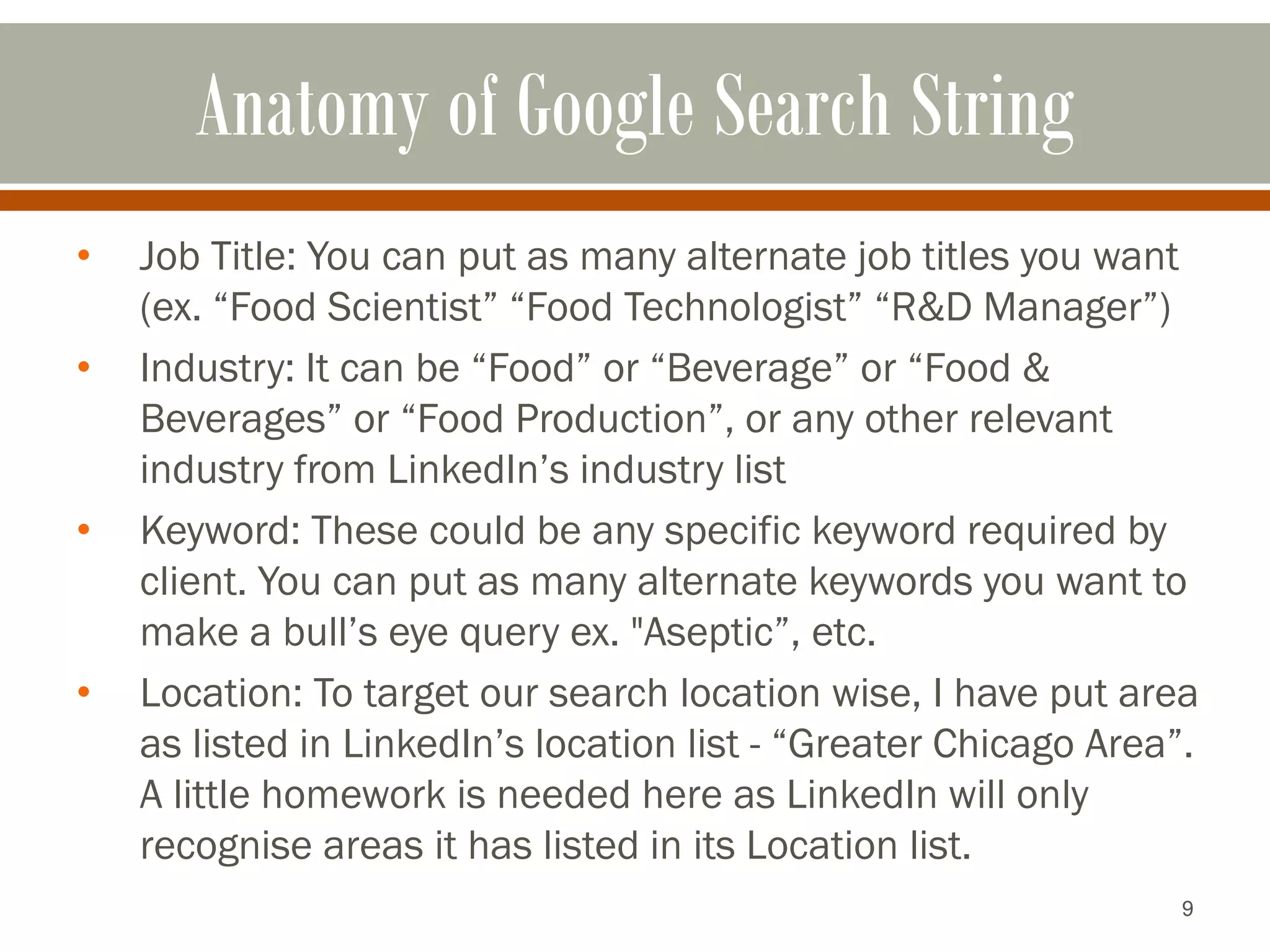 9
Anatomy of Google Search String
• Job Title: You can put as many alternate job titles you want
(ex. “Food Scientist” “Food Technologist” “R&D Manager”)
• Industry: It can be “Food” or “Beverage” or “Food &
Beverages” or “Food Production”, or any other relevant
industry from LinkedIn’s industry list
• Keyword: These could be any specific keyword required by
client. You can put as many alternate keywords you want to
make a bull’s eye query ex. "Aseptic”, etc.
• Location: To target our search location wise, I have put area
as listed in LinkedIn’s location list - “Greater Chicago Area”.
A little homework is needed here as LinkedIn will only
recognise areas it has listed in its Location list.
 
