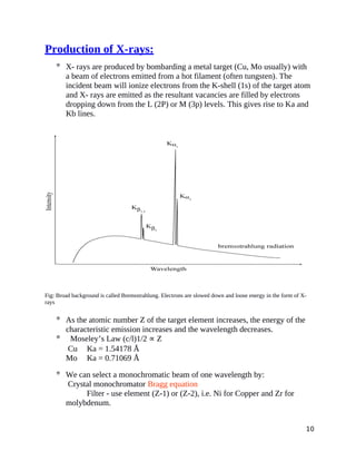 Production of X-rays:
 X- rays are produced by bombarding a metal target (Cu, Mo usually) with
a beam of electrons emitted from a hot filament (often tungsten). The
incident beam will ionize electrons from the K-shell (1s) of the target atom
and X- rays are emitted as the resultant vacancies are filled by electrons
dropping down from the L (2P) or M (3p) levels. This gives rise to Ka and
Kb lines.
Fig: Broad background is called Bremsstrahlung. Electrons are slowed down and loose energy in the form of X-
rays
 As the atomic number Z of the target element increases, the energy of the
characteristic emission increases and the wavelength decreases.
 Moseley’s Law (c/l)1/2 ∝ Z
Cu Ka = 1.54178 Å
Mo Ka = 0.71069 Å
 We can select a monochromatic beam of one wavelength by:
Crystal monochromator Bragg equation
Filter - use element (Z-1) or (Z-2), i.e. Ni for Copper and Zr for
molybdenum.
10
 