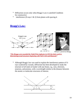  Diffraction occurs only when Bragg’s Law is satisfied Condition
for constructive
 interference (X-rays 1 & 2) from planes with spacing d.
Bragg’s Law:
“The Braggs were awarded the Nobel Prize inphysics in 1915 for their work in
determiningcrystal structures beginning with NaCl, ZnS and diamond.”
 Although Bragg's law was used to explain the interference pattern of X-
rays scattered by crystals, diffraction has been developed to study the
structure of all states of matter with any beam, e.g., ions, electrons,
neutrons, and protons, with a wavelength similar to the distance between
the atomic or molecular structures of interest.
14
 