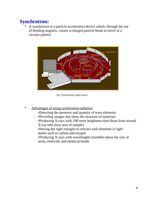 Synchrotron:
 A synchrotron is a particle acceleration device which, through the use
of bending magnets, causes a charged particle beam to travel in a
circular pattern.
Fig: Synchrotron Light Source
 Advantages of using synchrotron radiation:
•Detecting the presence and quantity of trace elements
•Providing images that show the structure of materials
•Producing X-rays with 108 more brightness than those from normal
X-ray tube (tiny area of sample)
•Having the right energies to interact with elements in light
atoms such as carbon and oxygen
•Producing X-rays with wavelengths (tunable) about the size of
atom, molecule and chemical bonds
9
 