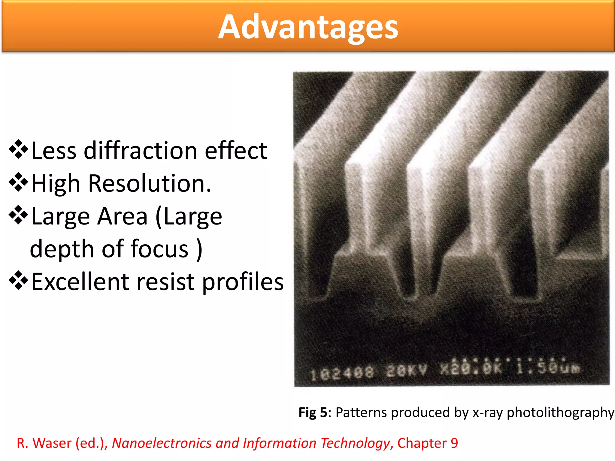 Less diffraction effect
High Resolution.
Large Area (Large
depth of focus )
Excellent resist profiles
R. Waser (ed.), Nanoelectronics and Information Technology, Chapter 9
Advantages
Fig 5: Patterns produced by x-ray photolithography
 