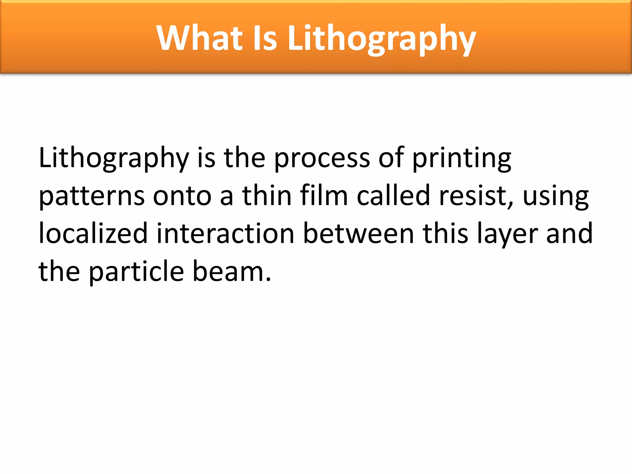 Lithography is the process of printing
patterns onto a thin film called resist, using
localized interaction between this layer and
the particle beam.
What Is Lithography
 