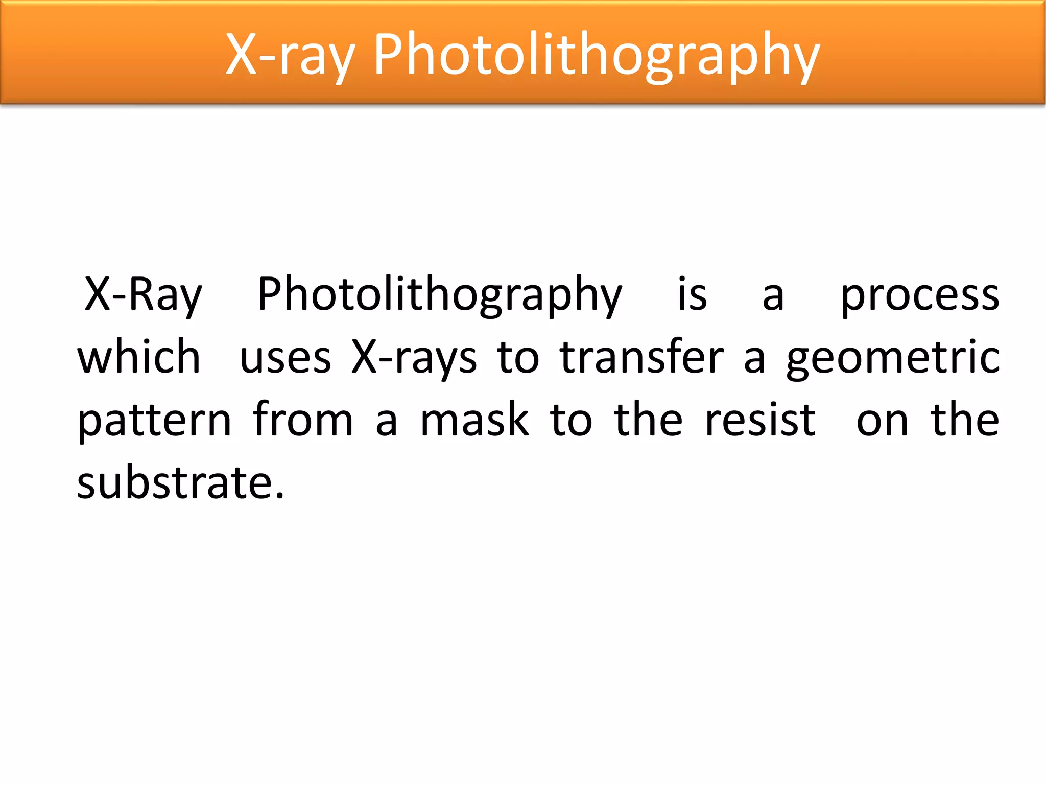 X-Ray Photolithography is a process
which uses X-rays to transfer a geometric
pattern from a mask to the resist on the
substrate.
X-ray Photolithography
 