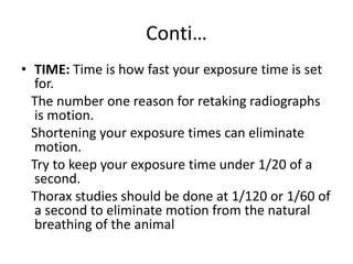 Conti…
• TIME: Time is how fast your exposure time is set
for.
The number one reason for retaking radiographs
is motion.
Shortening your exposure times can eliminate
motion.
Try to keep your exposure time under 1/20 of a
second.
Thorax studies should be done at 1/120 or 1/60 of
a second to eliminate motion from the natural
breathing of the animal
 