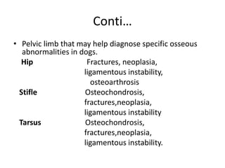 Conti…
• Pelvic limb that may help diagnose specific osseous
abnormalities in dogs.
Hip Fractures, neoplasia,
ligamentous instability,
osteoarthrosis
Stifle Osteochondrosis,
fractures,neoplasia,
ligamentous instability
Tarsus Osteochondrosis,
fractures,neoplasia,
ligamentous instability.
 