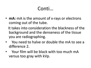 Conti…
• mA: mA is the amount of x-rays or electrons
coming out of the tube.
It takes into consideration the blackness of the
background and the denseness of the tissue
you are radiographing.
• You need to halve or double the mA to see a
difference 2.
• Your film will be black with too much mA
versus too gray with kVp.
 