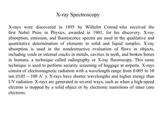 X-ray Spectroscopy
X-rays were discovered in 1895 by Wilhelm Conrad who received the
ﬁrst Nobel Prize in Physics, awarded in 1901, for his discovery. X-ray
absorption, emission, and ﬂuorescence spectra are used in the qualitative and
quantitative determination of elements in solid and liquid samples. X-ray
absorption is used in the nondestructive evaluation of ﬂaws in objects,
including voids or internal cracks in metals, cavities in teeth, and broken bones
in humans, a technique called radiography or X-ray ﬂuoroscopy. This same
technique is used to perform security screening of baggage at airports. X-rays
consist of electromagnetic radiation with a wavelength range from 0.005 to 10
nm (0.05 – 100 A˚ ). X-rays have shorter wavelengths and higher energy than
UV radiation. X-rays are generated in several ways, such as when a high-speed
electron is stopped by a solid object or by electronic transitions of inner core
electrons.
 